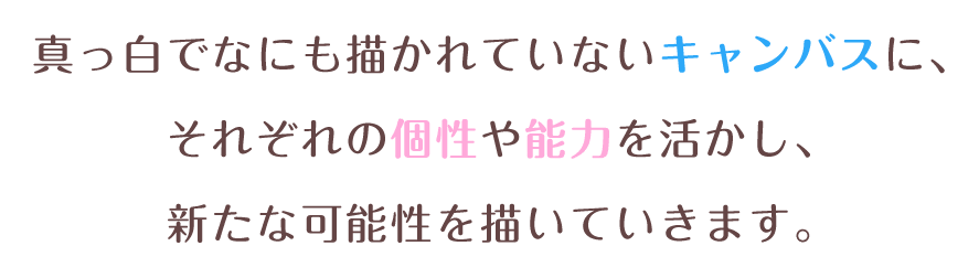 真っ白でなにも描かれていないキャンバスに、それぞれの個性や能力を活かし、新たな可能性を描いていきます